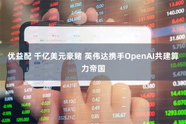 优益配 千亿美元豪赌 英伟达携手OpenAI共建算力帝国
