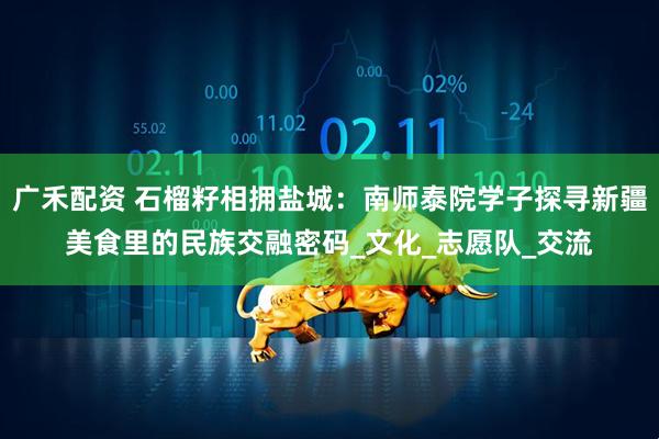 广禾配资 石榴籽相拥盐城：南师泰院学子探寻新疆美食里的民族交融密码_文化_志愿队_交流