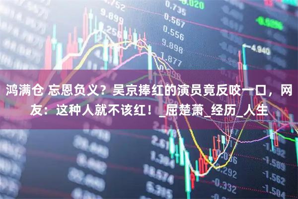 鸿满仓 忘恩负义?吴京捧红的演员竟反咬一口,网友:这种人就不该红!_屈楚萧_经历_人生