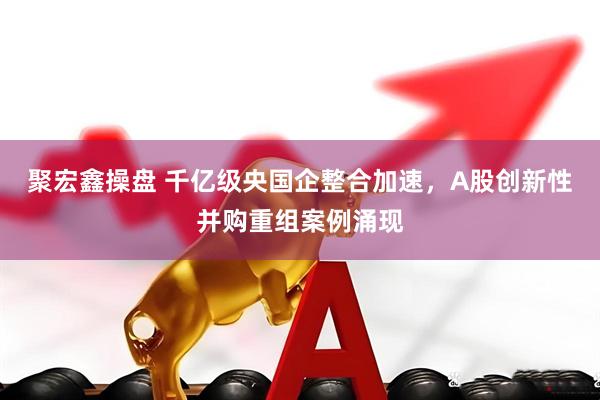聚宏鑫操盘 千亿级央国企整合加速，A股创新性并购重组案例涌现