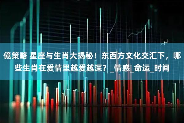 億策略 星座与生肖大揭秘！东西方文化交汇下，哪些生肖在爱情里越爱越深？_情感_命运_时间