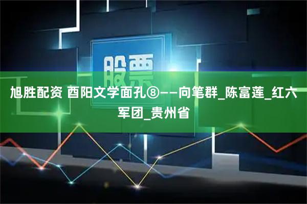 旭胜配资 酉阳文学面孔⑧——向笔群_陈富莲_红六军团_贵州省