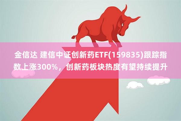 金信达 建信中证创新药ETF(159835)跟踪指数上涨300%，创新药板块热度有望持续提升