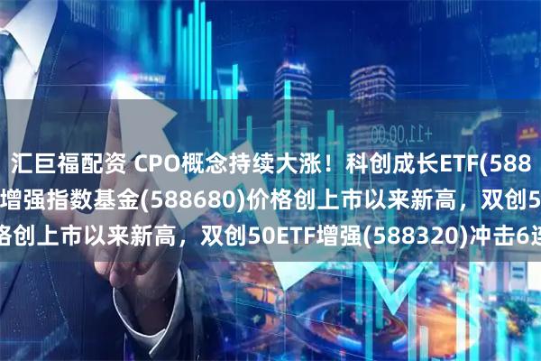 汇巨福配资 CPO概念持续大涨！科创成长ETF(588110)、科创100ETF增强指数基金(588680)价格创上市以来新高，双创50ETF增强(588320)冲击6连阳