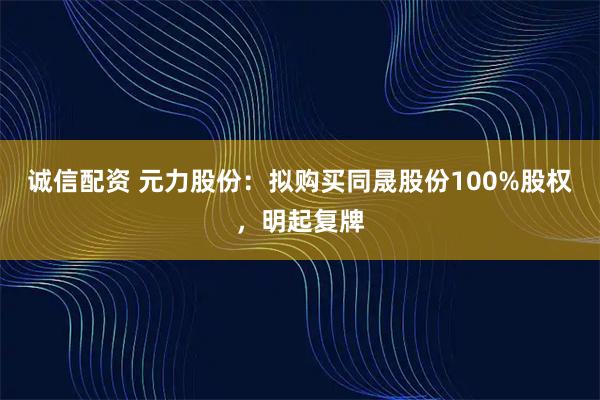 诚信配资 元力股份：拟购买同晟股份100%股权，明起复牌