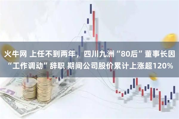 火牛网 上任不到两年，四川九洲“80后”董事长因“工作调动”辞职 期间公司股价累计上涨超120%