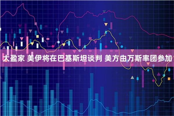 大盈家 美伊将在巴基斯坦谈判 美方由万斯率团参加