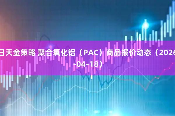 日天金策略 聚合氧化铝（PAC）商品报价动态（2026-04-18）