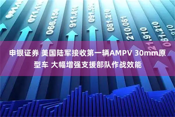 申银证券 美国陆军接收第一辆AMPV 30mm原型车 大幅增强支援部队作战效能