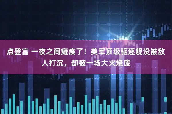 点登富 一夜之间瘫痪了！美军顶级驱逐舰没被敌人打沉，却被一场大火烧废