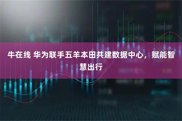 牛在线 华为联手五羊本田共建数据中心，赋能智慧出行