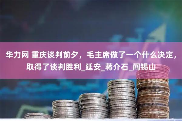 华力网 重庆谈判前夕，毛主席做了一个什么决定，取得了谈判胜利_延安_蒋介石_阎锡山