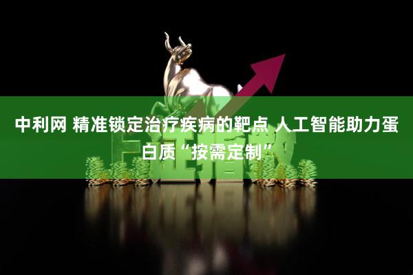 中利网 精准锁定治疗疾病的靶点 人工智能助力蛋白质“按需定制”
