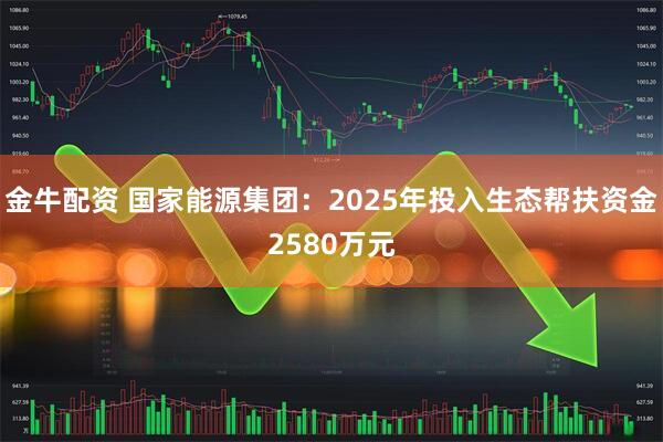 金牛配资 国家能源集团：2025年投入生态帮扶资金2580万元