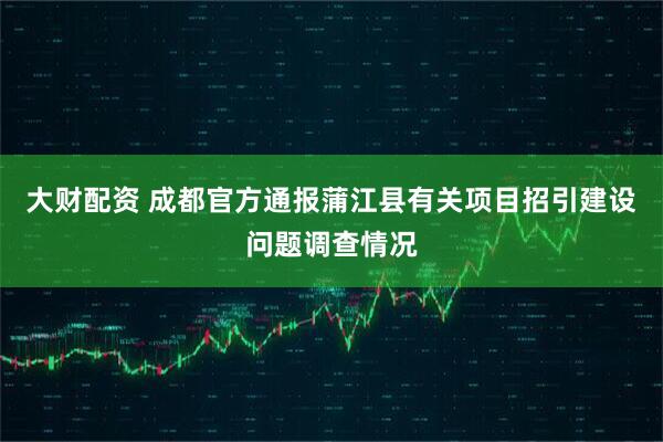 大财配资 成都官方通报蒲江县有关项目招引建设问题调查情况