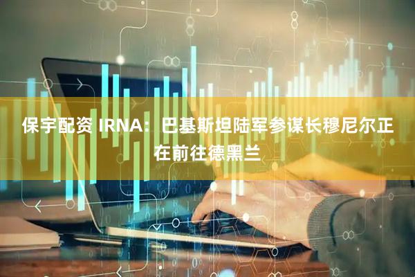 保宇配资 IRNA：巴基斯坦陆军参谋长穆尼尔正在前往德黑兰