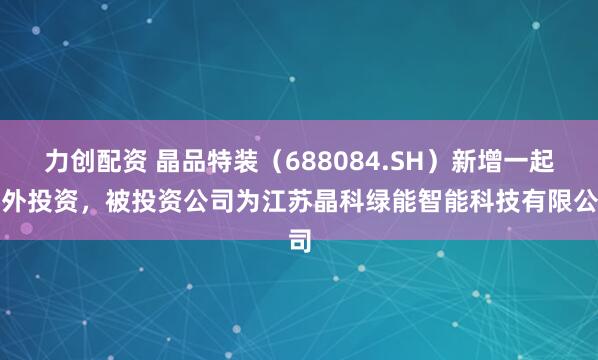 力创配资 晶品特装（688084.SH）新增一起对外投资，被投资公司为江苏晶科绿能智能科技有限公司