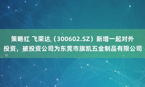策略红 飞荣达（300602.SZ）新增一起对外投资，被投资公司为东莞市旗凯五金制品有限公司